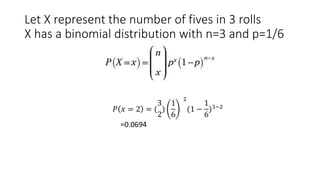 Let X represent the number of fives in 3 rolls
X has a binomial distribution with n=3 and p=1/6
𝑃 𝑥 = 2 = (
3
2
)
1
6
2
(1 −
1
6
)3−2
=0.0694
 