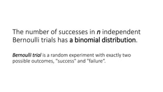 The number of successes in n independent
Bernoulli trials has a binomial distribution.
Bernoulli trial is a random experiment with exactly two
possible outcomes, "success" and "failure“.
 