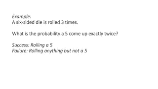 Example:
A six-sided die is rolled 3 times.
What is the probability a 5 come up exactly twice?
Success: Rolling a 5
Failure: Rolling anything but not a 5
 