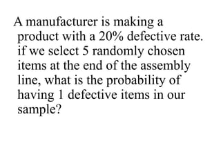 A manufacturer is making a
product with a 20% defective rate.
if we select 5 randomly chosen
items at the end of the assembly
line, what is the probability of
having 1 defective items in our
sample?
 