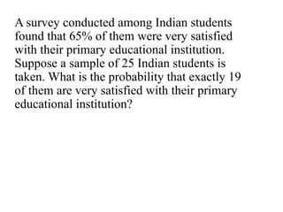 A survey conducted among Indian students
found that 65% of them were very satisfied
with their primary educational institution.
Suppose a sample of 25 Indian students is
taken. What is the probability that exactly 19
of them are very satisfied with their primary
educational institution?
 