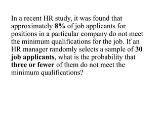 In a recent HR study, it was found that
approximately 8% of job applicants for
positions in a particular company do not meet
the minimum qualifications for the job. If an
HR manager randomly selects a sample of 30
job applicants, what is the probability that
three or fewer of them do not meet the
minimum qualifications?
 