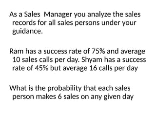 As a Sales Manager you analyze the sales
records for all sales persons under your
guidance.
Ram has a success rate of 75% and average
10 sales calls per day. Shyam has a success
rate of 45% but average 16 calls per day
What is the probability that each sales
person makes 6 sales on any given day
 