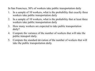 In San Francisco, 30% of workers take public transportation daily
1. In a sample of 10 workers, what is the probability that exactly three
workers take public transportation daily
2. In a sample of 10 workers, what is the probability that at least three
workers take public transportation daily
3. How many workers are expected to take public transportation
daily?
4. Compute the variance of the number of workers that will take the
public transport daily.
5. Compute the standard deviation of the number of workers that will
take the public transportation daily.
 