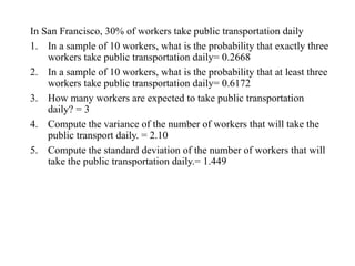 In San Francisco, 30% of workers take public transportation daily
1. In a sample of 10 workers, what is the probability that exactly three
workers take public transportation daily= 0.2668
2. In a sample of 10 workers, what is the probability that at least three
workers take public transportation daily= 0.6172
3. How many workers are expected to take public transportation
daily? = 3
4. Compute the variance of the number of workers that will take the
public transport daily. = 2.10
5. Compute the standard deviation of the number of workers that will
take the public transportation daily.= 1.449
 