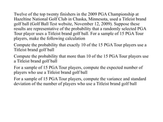 Twelve of the top twenty finishers in the 2009 PGA Championship at
Hazeltine National Golf Club in Chaska, Minnesota, used a Titleist brand
golf ball (Golf Ball Test website, November 12, 2009). Suppose these
results are representative of the probability that a randomly selected PGA
Tour player uses a Titleist brand golf ball. For a sample of 15 PGA Tour
players, make the following calculation
Compute the probability that exactly 10 of the 15 PGA Tour players use a
Titleist brand golf ball
Compute the probability that more than 10 of the 15 PGA Tour players use
a Titleist brand golf ball
For a sample of 15 PGA Tour players, compute the expected number of
players who use a Titleist brand golf ball
For a sample of 15 PGA Tour players, compute the variance and standard
deviation of the number of players who use a Titleist brand golf ball
 