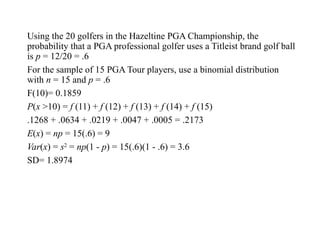 Using the 20 golfers in the Hazeltine PGA Championship, the
probability that a PGA professional golfer uses a Titleist brand golf ball
is p = 12/20 = .6
For the sample of 15 PGA Tour players, use a binomial distribution
with n = 15 and p = .6
F(10)= 0.1859
P(x >10) = f (11) + f (12) + f (13) + f (14) + f (15)
.1268 + .0634 + .0219 + .0047 + .0005 = .2173
E(x) = np = 15(.6) = 9
Var(x) = s2
= np(1 - p) = 15(.6)(1 - .6) = 3.6
SD= 1.8974
 