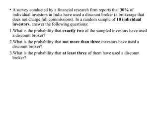 • A survey conducted by a financial research firm reports that 30% of
individual investors in India have used a discount broker (a brokerage that
does not charge full commissions). In a random sample of 10 individual
investors, answer the following questions:
1.What is the probability that exactly two of the sampled investors have used
a discount broker?
2.What is the probability that not more than three investors have used a
discount broker?
3.What is the probability that at least three of them have used a discount
broker?
 