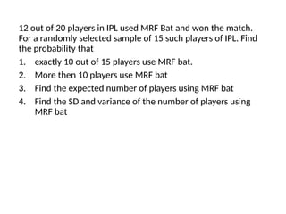12 out of 20 players in IPL used MRF Bat and won the match.
For a randomly selected sample of 15 such players of IPL. Find
the probability that
1. exactly 10 out of 15 players use MRF bat.
2. More then 10 players use MRF bat
3. Find the expected number of players using MRF bat
4. Find the SD and variance of the number of players using
MRF bat
 