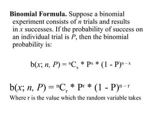 Binomial Formula. Suppose a binomial
experiment consists of n trials and results
in x successes. If the probability of success on
an individual trial is P, then the binomial
probability is:
b(x; n, P) = n
Cx * Px
* (1 - P)n – x
b(x; n, P) = n
Cr * Pr
* (1 - P)n – r
Where r is the value which the random variable takes
 