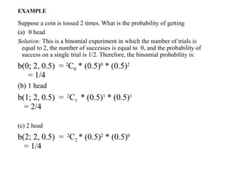 EXAMPLE
Suppose a coin is tossed 2 times. What is the probability of getting
(a) 0 head
Solution: This is a binomial experiment in which the number of trials is
equal to 2, the number of successes is equal to 0, and the probability of
success on a single trial is 1/2. Therefore, the binomial probability is:
b(0; 2, 0.5) = 2
C0 * (0.5)0
* (0.5)2
= 1/4
(b) 1 head
b(1; 2, 0.5) = 2
C1 * (0.5)1
* (0.5)1
= 2/4
(c) 2 head
b(2; 2, 0.5) = 2
C2 * (0.5)2
* (0.5)0
= 1/4
 