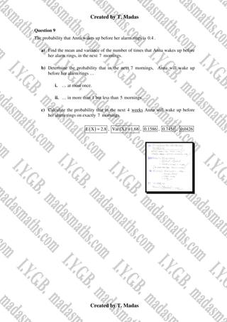 Created by T. Madas
Created by T. Madas
Question 9
The probability that Anna wakes up before her alarm rings is 0.4 .
a) Find the mean and variance of the number of times that Anna wakes up before
her alarm rings, in the next 7 mornings.
b) Determine the probability that in the next 7 mornings, Anna will wake up
before her alarm rings …
i. … at most once.
ii. … in more than 1 but less than 5 mornings.
c) Calculate the probability that in the next 4 weeks Anna will wake up before
her alarm rings on exactly 7 mornings.
( )
E X 2.8
= , ( )
Var X 1.68
= , 0.1586 , 0.7451 , 0.0426
 