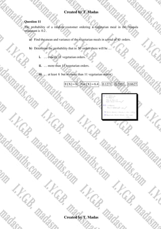 Created by T. Madas
Created by T. Madas
Question 11
The probability of a random customer ordering a vegetarian meal in the Ampala
restaurant is 0.2 .
a) Find the mean and variance of the vegetarian meals in a total of40 orders.
b) Determine the probability that in 50 orders there will be …
i. … exactly 11 vegetarian orders.
ii. … more than 11 vegetarian orders.
iii. … at least 6 but no more than 11 vegetarian orders.
( )
E X 8
= , ( )
Var X 6.4
= , 0.1271 , 0.2893 , 0.6627
 