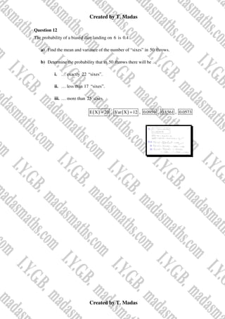 Created by T. Madas
Created by T. Madas
Question 12
The probability of a biased dice landing on 6 is 0.4 .
a) Find the mean and variance of the number of “sixes” in 50 throws.
b) Determine the probability that in 50 throws there will be …
i. … exactly 22 “sixes”.
ii. … less than 17 “sixes”.
iii. … more than 25 sixes.
( )
E X 20
= , ( )
Var X 12
= , 0.0959 , 0.1561 , 0.0573
 