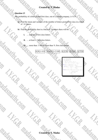 Created by T. Madas
Created by T. Madas
Question 13
The probability of a letter posted first class, out of a certain company, is 0.35.
a) Find the mean and variance of the number of letters posted first class in a batch
of 14 letters.
b) Find the probability that in a batch of 14 letters there will be …
i. … exactly 5 first class letters.
ii. … at least 6 first class letters.
iii. … more than 3 but no more than 9, first class letters.
( )
E X 4.9
= , ( )
Var X 3.185
= , 0.2178 , 0.3595 , 0.7735
 