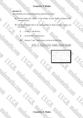 Created by T. Madas
Created by T. Madas
Question 14
The probability of a carnation producing a pink flower is 0.35.
a) Find the mean and variance of the number of pink flowers produced in 20
carnation blooms.
b) Find the probability that in 20 carnations that are about to produce flowers, we
will obtain …
i. … at least 2 pink flowers.
ii. … no more than 5 pink flowers.
iii. … between 3 and 7 pink flowers, inclusive on both ends.
( )
E X 7
= , ( )
Var X 4.55
= , 0.9969 , 0.2454 , 0.5889
 
