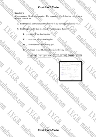 Created by T. Madas
Created by T. Madas
Question 15
A box contains 50 coloured drawing. The proportion of red drawing pins in these
boxes is 3 out of 20 .
a) Find the mean and variance of the number of red drawing pins in these boxes.
b) Find the probability that in a box of 50 drawing pins there will be …
i. … exactly 7 red drawing pins.
ii. … more than 10 red drawing pins.
iii. … no more than 8 red drawing pins.
iv. … between 6 and 12, not inclusive, red drawing pins.
( )
E X 7.5
= , ( )
Var X 6.375
= , 0.1575 , 0.1199 , 0.6681 , 0.5759
 
