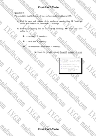 Created by T. Madas
Created by T. Madas
Question 16
The probability that Mr Smith will have coffee with his breakfast is 0.35.
a) Find the mean and variance of the number of mornings that Mr Smith has
coffee with his breakfast, in the next 25 mornings.
b) Find the probability that in the next 25 mornings, Mr Smith will have
coffee …
i. … on exactly 8 mornings.
ii. … on at least 8 mornings.
iii. … on more than 8 but at most 14 mornings.
( )
E X 8.75
= , ( )
Var X 5.69
= , 0.1607 , 0.6939 , 0.5239
 