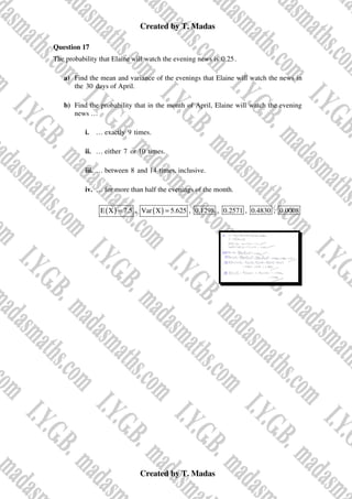 Created by T. Madas
Created by T. Madas
Question 17
The probability that Elaine will watch the evening news is 0.25.
a) Find the mean and variance of the evenings that Elaine will watch the news in
the 30 days of April.
b) Find the probability that in the month of April, Elaine will watch the evening
news …
i. … exactly 9 times.
ii. … either 7 or 10 times.
iii. … between 8 and 14 times, inclusive.
iv. … for more than half the evenings of the month.
( )
E X 7.5
= , ( )
Var X 5.625
= , 0.1298 , 0.2571 , 0.4830 , 0.0008
 