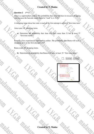 Created by T. Madas
Created by T. Madas
Question 2 (**+)
Ama is a supermarket cashier. The probability that Ama will have to rescan a shopping
item because the barcode reader failed to “read” it, is 0.15.
A shopping item whose bar code is read on the first attempt is called a “first time item”.
Ama scans 40 shopping items.
a) Determine the probability that Ama will have more than 31 but at most 37
“first time items”.
Bama is a less experienced supermarket cashier. The probability that Bama will scan a
shopping item on her first attempt is 0.7 .
Bama scans 50 shopping items.
b) Determine the probability that Bama will have at least 35 “first time items”.
x , 0.8160 , 0.5692
 