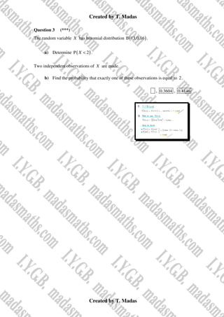 Created by T. Madas
Created by T. Madas
Question 3 (***)
The random variable X has binomial distribution ( )
B 13,0.16 .
a) Determine ( )
P 2
X < .
Two independent observations of X are made.
b) Find the probability that exactly one of these observations is equal to 2 .
x , 0.3604 , 0.4146
 