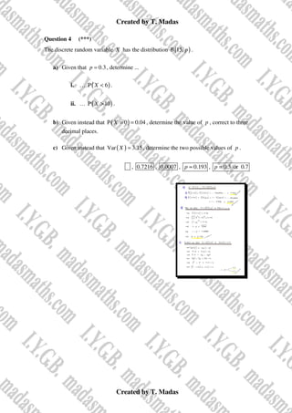 Created by T. Madas
Created by T. Madas
Question 4 (***)
The discrete random variable X has the distribution ( )
B 15, p .
a) Given that 0.3
p = , determine ...
i. … ( )
P 6
X < .
ii. … ( )
P 10
X > .
b) Given instead that ( )
P 0 0.04
X = = , determine the value of p , correct to three
decimal places.
c) Given instead that ( )
Var 3.15
X = , determine the two possible values of p .
x , 0.7216 , 0.0007 , 0.193
p ≈ , 0.3 or 0.7
p =
 