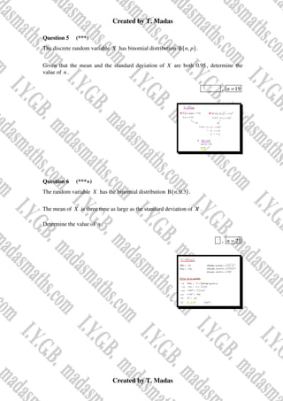 Created by T. Madas
Created by T. Madas
Question 5 (***)
The discrete random variable X has binomial distribution ( )
B ,
n p .
Given that the mean and the standard deviation of X are both 0.95, determine the
value of n .
MMS-S , 19
n =
Question 6 (***+)
The random variable X has the binomial distribution ( )
B ,0.3
n .
The mean of X is three time as large as the standard deviation of X .
Determine the value of n .
x , 21
n =
 