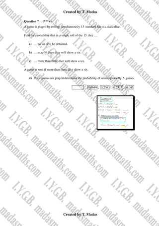 Created by T. Madas
Created by T. Madas
Question 7 (***+)
A game is played by rolling simultaneously 15 standard fair six sided dice.
Find the probability that in a single roll of the 15 dice …
a) … no six will be obtained.
b) … exactly three dice will show a six.
c) … more than three dice will show a six.
A game is won if more than three dice show a six.
d) If ten games are played determine the probability of winning exactly 5 games.
MMS-E , 0.0649 , 0.2363 , 0.2315 , 0.045
 