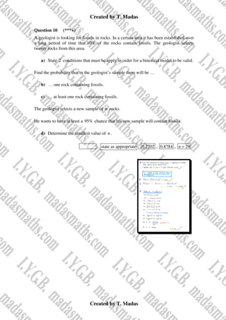 Created by T. Madas
Created by T. Madas
Question 10 (***+)
A geologist is looking for fossils in rocks. In a certain area it has been established over
a long period of time that 10% of the rocks contain fossils. The geologist selects
twenty rocks from this area.
a) State 2 conditions that must be apply in order for a binomial model to be valid.
Find the probability that in the geologist’s sample there will be …
b) … one rock containing fossils.
c) … at least one rock containing fossils.
The geologist selects a new sample of n rocks.
He wants to have at least a 95% chance that his new sample will contain fossils.
d) Determine the smallest value of n .
MMS-R , state as appropriate , 0.2702 , 0.8784 , 29
n =
 