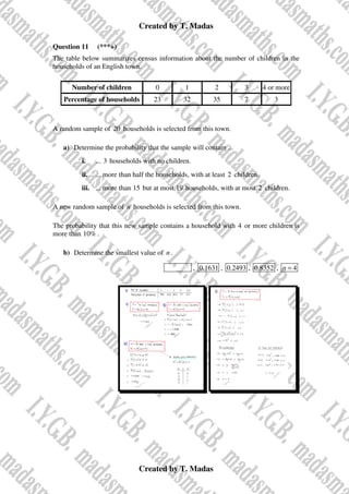 Created by T. Madas
Created by T. Madas
Question 11 (***+)
The table below summarizes census information about the number of children in the
households of an English town.
Number of children 0 1 2 3 4 or more
Percentage of households 23 32 35 7 3
A random sample of 20 households is selected from this town.
a) Determine the probability that the sample will contain ...
i. ... 3 households with no children.
ii. ... more than half the households, with at least 2 children.
iii. ... more than 15 but at most 19 households, with at most 2 children.
A new random sample of n households is selected from this town.
The probability that this new sample contains a household with 4 or more children is
more than 10% .
b) Determine the smallest value of n .
MMS-M , 0.1631 , 0.2493 , 0.8352 , 4
n =
 