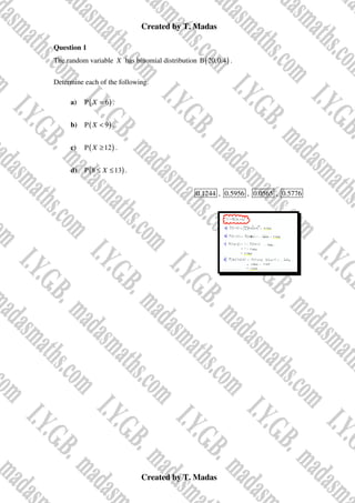 Created by T. Madas
Created by T. Madas
Question 1
The random variable X has binomial distribution ( )
B 20,0.4 .
Determine each of the following.
a) ( )
P 6
X = .
b) ( )
P 9
X < .
c) ( )
P 12
X ≥ .
d) ( )
P 8 13
X
≤ ≤ .
0.1244 , 0.5956 , 0.0565 , 0.5776
 