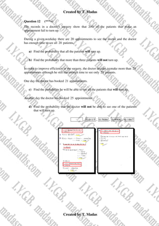 Created by T. Madas
Created by T. Madas
Question 12 (***+)
The records in a doctor’s surgery show that 20% of the patients that make an
appointment fail to turn up.
During a given weekday there are 20 appointments to see the doctor and the doctor
has enough time to see all 20 patients.
a) Find the probability that all the patients will turn up.
b) Find the probability that more than three patients will not turn up.
In order to improve efficiency in the surgery, the doctor decides to make more than 20
appointments although he still has enough time to see only 20 patients.
One day the doctor has booked 21 appointments.
c) Find the probability he will be able to see all the patients that will turn up.
Another day the doctor has booked 25 appointments.
d) Find the probability that the doctor will not be able to see one of the patients
that will turn up.
MMS-N , 0.0115 , 0.5886 , 0.9908 , 0.1867
 