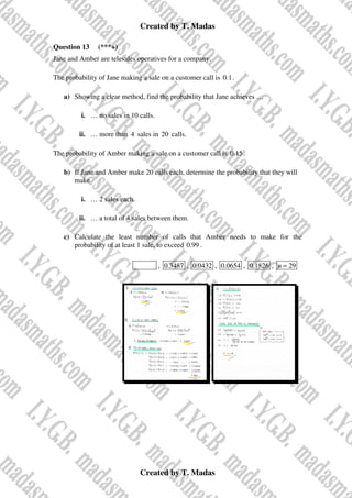 Created by T. Madas
Created by T. Madas
Question 13 (***+)
Jane and Amber are telesales operatives for a company.
The probability of Jane making a sale on a customer call is 0.1.
a) Showing a clear method, find the probability that Jane achieves …
i. … no sales in 10 calls.
ii. … more than 4 sales in 20 calls.
The probability of Amber making a sale on a customer call is 0.15.
b) If Jane and Amber make 20 calls each, determine the probability that they will
make
i. … 2 sales each.
ii. … a total of 4 sales between them.
c) Calculate the least number of calls that Amber needs to make for the
probability of at least 1 sale, to exceed 0.99 .
MMS-I , 0.3487 , 0.0432 , 0.0654 , 0.1826 , 29
n =
 