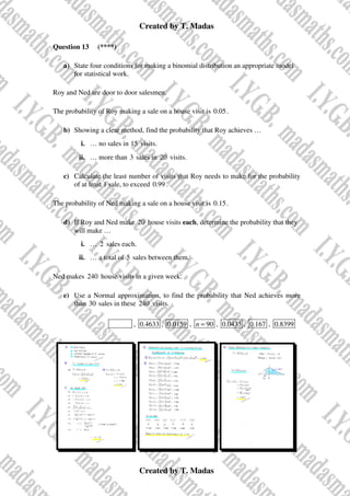 Created by T. Madas
Created by T. Madas
Question 13 (****)
a) State four conditions for making a binomial distribution an appropriate model
for statistical work.
Roy and Ned are door to door salesmen.
The probability of Roy making a sale on a house visit is 0.05.
b) Showing a clear method, find the probability that Roy achieves …
i. … no sales in 15 visits.
ii. … more than 3 sales in 20 visits.
c) Calculate the least number of visits that Roy needs to make for the probability
of at least 1 sale, to exceed 0.99 .
The probability of Ned making a sale on a house visit is 0.15.
d) If Roy and Ned make 20 house visits each, determine the probability that they
will make …
i. … 2 sales each.
ii. … a total of 5 sales between them.
Ned makes 240 house visits in a given week.
e) Use a Normal approximation, to find the probability that Ned achieves more
than 30 sales in these 240 visits.
MMS-I , 0.4633 , 0.0159 , 90
n = , 0.0433 , 0.167 , 0.8399
 