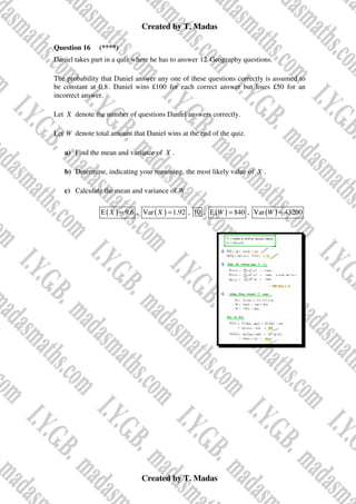 Created by T. Madas
Created by T. Madas
Question 16 (****)
Daniel takes part in a quiz where he has to answer 12 Geography questions.
The probability that Daniel answer any one of these questions correctly is assumed to
be constant at 0.8. Daniel wins £100 for each correct answer but loses £50 for an
incorrect answer.
Let X denote the number of questions Daniel answers correctly.
Let W denote total amount that Daniel wins at the end of the quiz.
a) Find the mean and variance of X .
b) Determine, indicating your reasoning, the most likely value of X .
c) Calculate the mean and variance of W
( )
E 9.6
X = , ( )
Var 1.92
X = , 10 , ( )
E 840
W = , ( )
Var 43200
W =
 
