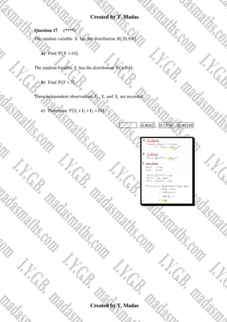 Created by T. Madas
Created by T. Madas
Question 17 (****)
The random variable X has the distribution ( )
B 20,0.8 .
a) Find ( )
P 14
X > .
The random variable Y has the distribution ( )
B 4,0.4 .
b) Find ( )
P 3
Y = .
Three independent observations 1
Y , 1
Y and 1
Y are recorded.
c) Determine ( )
1 3 3
P 10
Y Y Y
+ + = .
MMS-Y , 0.8042 , 0.1536 , 0.00249
 
