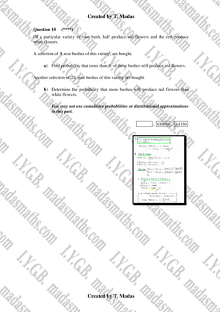 Created by T. Madas
Created by T. Madas
Question 18 (****)
Of a particular variety of rose bush, half produce red flowers and the rest produce
white flowers.
A selection of 9 rose bushes of this variety, are bought.
a) Find probability that more than 6 of these bushes will produce red flowers.
Another selection of 24 rose bushes of this variety are bought.
b) Determine the probability that more bushes will produce red flowers than
white flowers.
You may not use cumulative probabilities or distributional approximations
in this part.
MMS-Z , 0.0898 , 0.4194
 