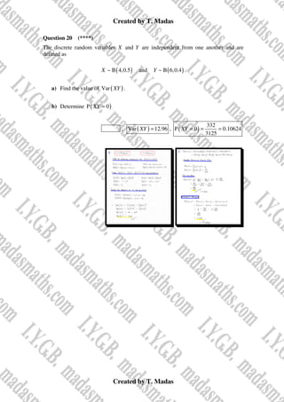 Created by T. Madas
Created by T. Madas
Question 20 (****)
The discrete random variables X and Y are independent from one another and are
defined as
( )
~ B 4,0.5
X and ( )
~ B 6,0.4
Y .
a) Find the value of ( )
Var XY .
b) Determine ( )
P 0
XY =
FS1-W , ( )
Var 12.96
XY = , ( )
332
P 0 0.10624
3125
XY = = =
 