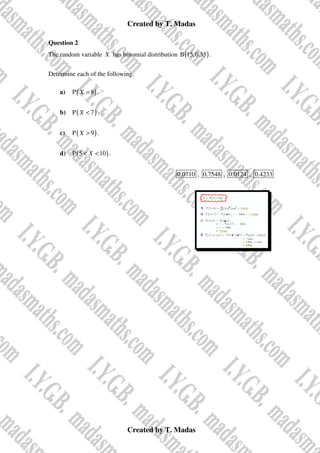 Created by T. Madas
Created by T. Madas
Question 2
The random variable X has binomial distribution ( )
B 15,0.35 .
Determine each of the following.
a) ( )
P 8
X = .
b) ( )
P 7
X < .
c) ( )
P 9
X > .
d) ( )
P 5 10
X
< < .
0.0710 , 0.7548 , 0.0124 , 0.4233
 