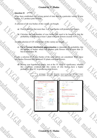 Created by T. Madas
Created by T. Madas
Question 21 (****)
It has been established over a long period of time that in a particular variety of rose
bushes, 0.2 produce pink flowers.
A selection of 10 rose bushes of this variety, are bought.
a) Find probability that more than 4 of these bushes will produce red flowers.
b) Calculate the least number of rose bushes that need to be bought so that the
probability of producing at least 1 plant with pink flowers exceeds 0.975.
Another selection of 125 rose bushes of this variety are bought.
c) Use a Normal distribution approximation to determine the probability that
the number of bushes which will produce pink flowers will be more than 21
but no more than 30.
Finally a selection of 25 rose bushes of the same variety are considered. When these
rose bushes flowered they produced 10 plants with pink flowers.
d) Stating your hypotheses clearly, test at the 1% level of significance, whether
this constitutes evidence that this variety of rose bushes have a higher
probability than 0.2 in producing pink flowers.
MMS-Z , 0.3704 , 17
n = , 0.673 , not sigificant 1.73% 1%
>
 