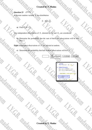 Created by T. Madas
Created by T. Madas
Question 23 (****)
A discrete random variable X has distribution
( )
1
~ B 6,
3
X .
a) Find ( )
P 2
X = .
Two independent observations of X , denoted by 1
X and 2
X are considered.
b) Determine the probability that the sum of these two observations will be less
than 2 .
Eight independent observations of X are selected at random.
c) Determine the probability that half of these observations will be a 2 .
MMS-J , 80 0.3292
243
≈ , 0.0540
≈ , 0.1665
≈
 