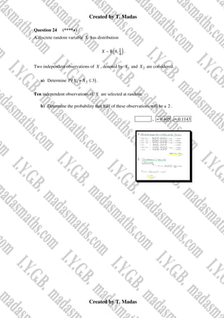 Created by T. Madas
Created by T. Madas
Question 24 (****+)
A discrete random variable X has distribution
( )
1
~ B 8,
4
X .
Two independent observations of X , denoted by 1
X and 2
X are considered.
a) Determine ( )
1 2
P 3
X X
+ ≤ .
Ten independent observations of X are selected at random.
b) Determine the probability that half of these observations will be a 2 .
MMS-T , 0.405
≈ , 0.1143
≈
 