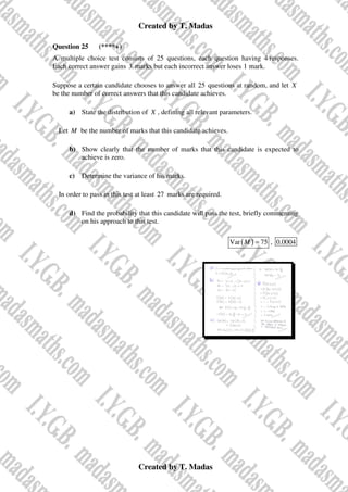 Created by T. Madas
Created by T. Madas
Question 25 (****+)
A multiple choice test consists of 25 questions, each question having 4 responses.
Each correct answer gains 3 marks but each incorrect answer loses 1 mark.
Suppose a certain candidate chooses to answer all 25 questions at random, and let X
be the number of correct answers that this candidate achieves.
a) State the distribution of X , defining all relevant parameters.
Let M be the number of marks that this candidate achieves.
b) Show clearly that the number of marks that this candidate is expected to
achieve is zero.
c) Determine the variance of his marks.
In order to pass in this test at least 27 marks are required.
d) Find the probability that this candidate will pass the test, briefly commenting
on his approach to this test.
( )
Var 75
M = , 0.0004
 