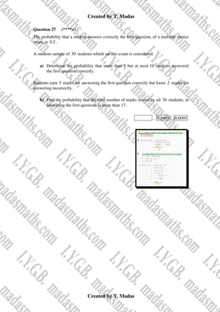 Created by T. Madas
Created by T. Madas
Question 27 (****+)
The probability that a student answers correctly the first question, of a multiple choice
exam, is 0.2 .
A random sample of 30 students which sat this exam is considered.
a) Determine the probability that more than 5 but at most 10 students answered
the first question correctly.
Students earn 5 marks for answering the first question correctly but loose 2 marks for
answering incorrectly.
b) Find the probability that the total number of marks scored by all 30 students, in
answering the first question, is more than 17 .
MMS-W , 0.5469 , 0.0095
 