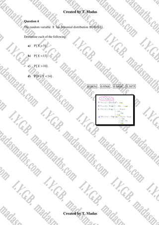 Created by T. Madas
Created by T. Madas
Question 4
The random variable X has binomial distribution ( )
B 40,0.2 .
Determine each of the following.
a) ( )
P 5
X = .
b) ( )
P 13
X < .
c) ( )
P 10
X > .
d) ( )
P 8 14
X
< < .
0.0854 , 0.9568 , 0.1608 , 0.3875
 
