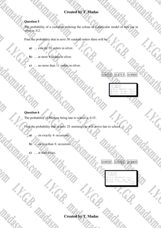 Created by T. Madas
Created by T. Madas
Question 5
The probability of a customer ordering the colour of a particular model of new car in
silver is 0.2 .
Find the probability that in next 30 random orders there will be …
a) … exactly 10 orders in silver.
b) … at most 8 orders in silver.
c) … no more than 11 orders in silver.
0.0355 , 0.8713 , 0.9905
Question 6
The probability of Mathew being late to school is 0.15.
Find the probability that in next 25 mornings he will arrive late to school …
a) … on exactly 6 occasions.
b) … on less than 6 occasions.
c) … at least twice.
0.0920 , 0.8385 , 0.9069
 