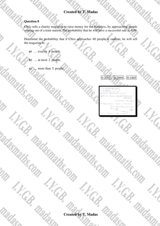 Created by T. Madas
Created by T. Madas
Question 8
Chris sells a charity magazine to raise money for the homeless, by approaching people
coming out of a train station. The probability that he will have a successful sale is 0.09 .
Determine the probability that if Chris approaches 40 people at random, he will sell
the magazine to …
a) … exactly 4 people.
b) … at most 2 people.
c) … more than 5 people.
0.2011 , 0.2894 , 0.1465
 