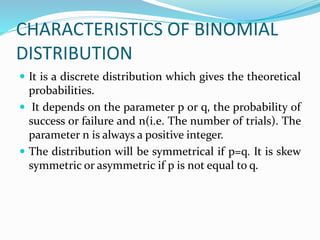CHARACTERISTICS OF BINOMIAL
DISTRIBUTION
 It is a discrete distribution which gives the theoretical
probabilities.
 It depends on the parameter p or q, the probability of
success or failure and n(i.e. The number of trials). The
parameter n is always a positive integer.
 The distribution will be symmetrical if p=q. It is skew
symmetric or asymmetric if p is not equal to q.
 