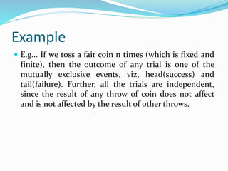 Example
 E.g... If we toss a fair coin n times (which is fixed and
finite), then the outcome of any trial is one of the
mutually exclusive events, viz, head(success) and
tail(failure). Further, all the trials are independent,
since the result of any throw of coin does not affect
and is not affected by the result of other throws.
 