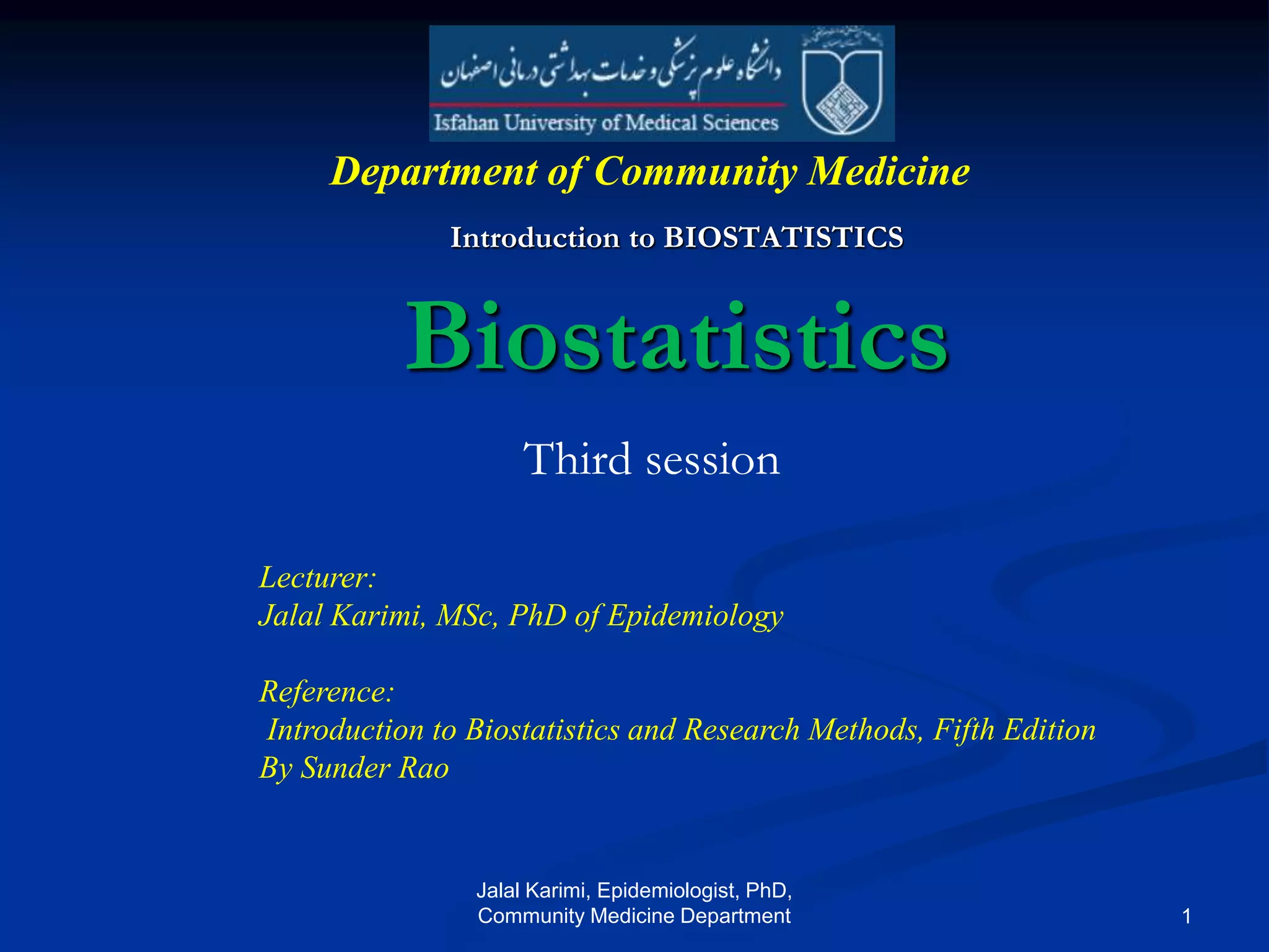Biostatistics
Introduction to BIOSTATISTICS
Lecturer:
Jalal Karimi, MSc, PhD of Epidemiology
Reference:
Introduction to Biostatistics and Research Methods, Fifth Edition
By Sunder Rao
Department of Community Medicine
Third session
Jalal Karimi, Epidemiologist, PhD,
Community Medicine Department 1
 